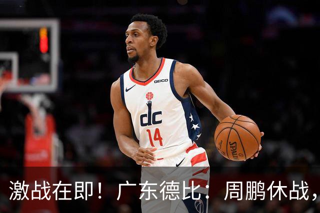 激战在即！广东德比：周鹏休战，徐杰重拾状态，徐昕期待爆发
